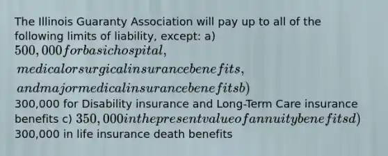 The Illinois Guaranty Association will pay up to all of the following limits of liability, except: a) 500,000 for basic hospital, medical or surgical insurance benefits, and major medical insurance benefits b)300,000 for Disability insurance and Long-Term Care insurance benefits c) 350,000 in the present value of annuity benefits d)300,000 in life insurance death benefits