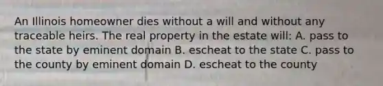 An Illinois homeowner dies without a will and without any traceable heirs. The real property in the estate will: A. pass to the state by eminent domain B. escheat to the state C. pass to the county by eminent domain D. escheat to the county