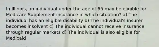 In Illinois, an individual under the age of 65 may be eligible for Medicare Supplement insurance in which situation? a) The individual has an eligible disability b) The individual's insurer becomes insolvent c) The individual cannot receive insurance through regular markets d) The individual is also eligible for Medicaid