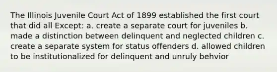 The Illinois Juvenile Court Act of 1899 established the first court that did all Except: a. create a separate court for juveniles b. made a distinction between delinquent and neglected children c. create a separate system for status offenders d. allowed children to be institutionalized for delinquent and unruly behvior