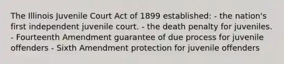 The Illinois Juvenile Court Act of 1899 established: - the nation's first independent juvenile court. - the death penalty for juveniles. - Fourteenth Amendment guarantee of due process for juvenile offenders - Sixth Amendment protection for juvenile offenders