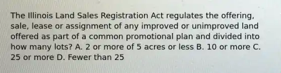 The Illinois Land Sales Registration Act regulates the offering, sale, lease or assignment of any improved or unimproved land offered as part of a common promotional plan and divided into how many lots? A. 2 or more of 5 acres or less B. 10 or more C. 25 or more D. Fewer than 25