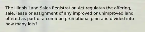 The Illinois Land Sales Registration Act regulates the offering, sale, lease or assignment of any improved or unimproved land offered as part of a common promotional plan and divided into how many lots?