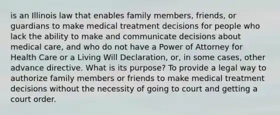 is an Illinois law that enables family members, friends, or guardians to make medical treatment decisions for people who lack the ability to make and communicate decisions about medical care, and who do not have a Power of Attorney for Health Care or a Living Will Declaration, or, in some cases, other advance directive. What is its purpose? To provide a legal way to authorize family members or friends to make medical treatment decisions without the necessity of going to court and getting a court order.