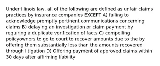 Under Illinois law, all of the following are defined as unfair claims practices by insurance companies EXCEPT A) failing to acknowledge promptly pertinent communications concerning claims B) delaying an investigation or claim payment by requiring a duplicate verification of facts C) compelling policyowners to go to court to recover amounts due to the by offering them substantially less than the amounts recovered through litigation D) Offering payment of approved claims within 30 days after affirming liability