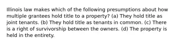 Illinois law makes which of the following presumptions about how multiple grantees hold title to a property? (a) They hold title as joint tenants. (b) They hold title as tenants in common. (c) There is a right of survivorship between the owners. (d) The property is held in the entirety.