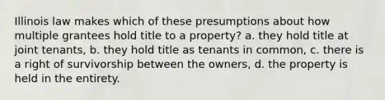 Illinois law makes which of these presumptions about how multiple grantees hold title to a property? a. they hold title at joint tenants, b. they hold title as tenants in common, c. there is a right of survivorship between the owners, d. the property is held in the entirety.