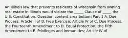 An Illinois law that prevents residents of Wisconsin from owning real estate in Illinois would violate the​ _____ Clause of​ _____ the U.S. Constitution. Question content area bottom Part 1 A. Due​ Process; Article II of B. Free​ Exercise; Article IV of C. Due​ Process; the Fourteenth Amendment to D. Equal​ Protection; the Fifth Amendment to E. Privileges and​ Immunities; Article IV of