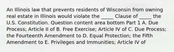 An Illinois law that prevents residents of Wisconsin from owning real estate in Illinois would violate the​ _____ Clause of​ _____ the U.S. Constitution. Question content area bottom Part 1 A. Due​ Process; Article II of B. Free​ Exercise; Article IV of C. Due​ Process; the Fourteenth Amendment to D. Equal​ Protection; the Fifth Amendment to E. Privileges and​ Immunities; Article IV of