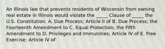 An Illinois law that prevents residents of Wisconsin from owning real estate in Illinois would violate the​ _____ Clause of​ _____ the U.S. Constitution. A. Due​ Process; Article II of B. Due​ Process; the Fourteenth Amendment to C. Equal​ Protection; the Fifth Amendment to D. Privileges and​ Immunities; Article IV of E. Free​ Exercise; Article IV of