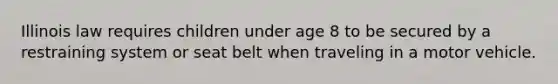 Illinois law requires children under age 8 to be secured by a restraining system or seat belt when traveling in a motor vehicle.
