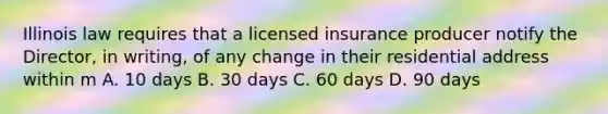 Illinois law requires that a licensed insurance producer notify the Director, in writing, of any change in their residential address within m A. 10 days B. 30 days C. 60 days D. 90 days