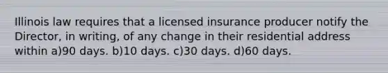 Illinois law requires that a licensed insurance producer notify the Director, in writing, of any change in their residential address within a)90 days. b)10 days. c)30 days. d)60 days.