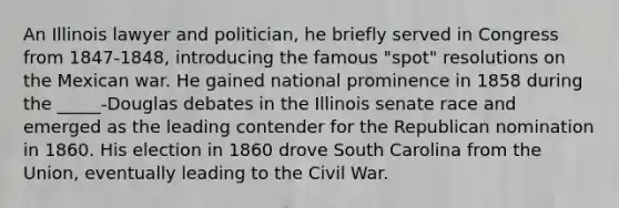 An Illinois lawyer and politician, he briefly served in Congress from 1847-1848, introducing the famous "spot" resolutions on the Mexican war. He gained national prominence in 1858 during the _____-Douglas debates in the Illinois senate race and emerged as the leading contender for the Republican nomination in 1860. His election in 1860 drove South Carolina from the Union, eventually leading to the Civil War.