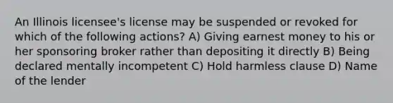 An Illinois licensee's license may be suspended or revoked for which of the following actions? A) Giving earnest money to his or her sponsoring broker rather than depositing it directly B) Being declared mentally incompetent C) Hold harmless clause D) Name of the lender