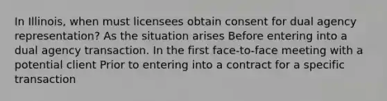 In Illinois, when must licensees obtain consent for dual agency representation? As the situation arises Before entering into a dual agency transaction. In the first face-to-face meeting with a potential client Prior to entering into a contract for a specific transaction