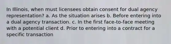 In Illinois, when must licensees obtain consent for dual agency representation? a. As the situation arises b. Before entering into a dual agency transaction. c. In the first face-to-face meeting with a potential client d. Prior to entering into a contract for a specific transaction