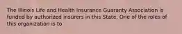 The Illinois Life and Health Insurance Guaranty Association is funded by authorized insurers in this State. One of the roles of this organization is to