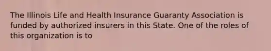 The Illinois Life and Health Insurance Guaranty Association is funded by authorized insurers in this State. One of the roles of this organization is to