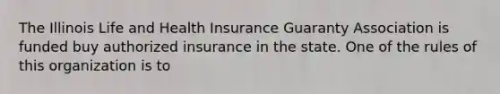 The Illinois Life and Health Insurance Guaranty Association is funded buy authorized insurance in the state. One of the rules of this organization is to