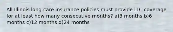 All Illinois long-care insurance policies must provide LTC coverage for at least how many consecutive months? a)3 months b)6 months c)12 months d)24 months