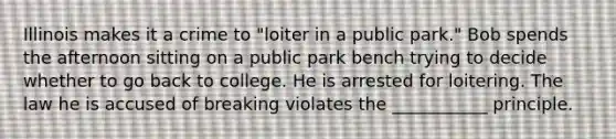 Illinois makes it a crime to "loiter in a public park." Bob spends the afternoon sitting on a public park bench trying to decide whether to go back to college. He is arrested for loitering. The law he is accused of breaking violates the ___________ principle.