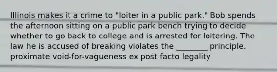 Illinois makes it a crime to "loiter in a public park." Bob spends the afternoon sitting on a public park bench trying to decide whether to go back to college and is arrested for loitering. The law he is accused of breaking violates the ________ principle. proximate void-for-vagueness ex post facto legality