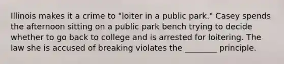 Illinois makes it a crime to "loiter in a public park." Casey spends the afternoon sitting on a public park bench trying to decide whether to go back to college and is arrested for loitering. The law she is accused of breaking violates the ________ principle.