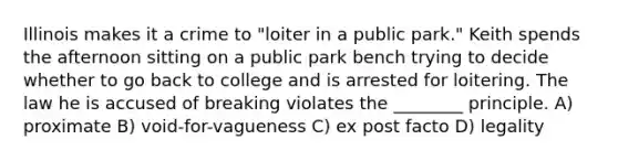 Illinois makes it a crime to "loiter in a public park." Keith spends the afternoon sitting on a public park bench trying to decide whether to go back to college and is arrested for loitering. The law he is accused of breaking violates the ________ principle. A) proximate B) void-for-vagueness C) ex post facto D) legality