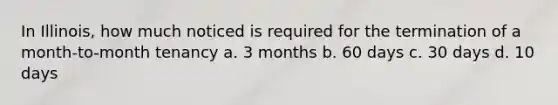 In Illinois, how much noticed is required for the termination of a month-to-month tenancy a. 3 months b. 60 days c. 30 days d. 10 days