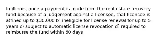 In illinois, once a payment is made from the real estate recovery fund because of a judgement against a licensee, that licensee is a)fined up to 30,000 b) ineligible for license renewal for up to 5 years c) subject to automatic license revocation d) required to reimburse the fund within 60 days