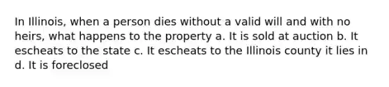 In Illinois, when a person dies without a valid will and with no heirs, what happens to the property a. It is sold at auction b. It escheats to the state c. It escheats to the Illinois county it lies in d. It is foreclosed