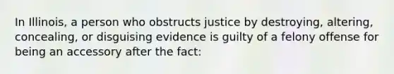 In Illinois, a person who obstructs justice by destroying, altering, concealing, or disguising evidence is guilty of a felony offense for being an accessory after the fact: