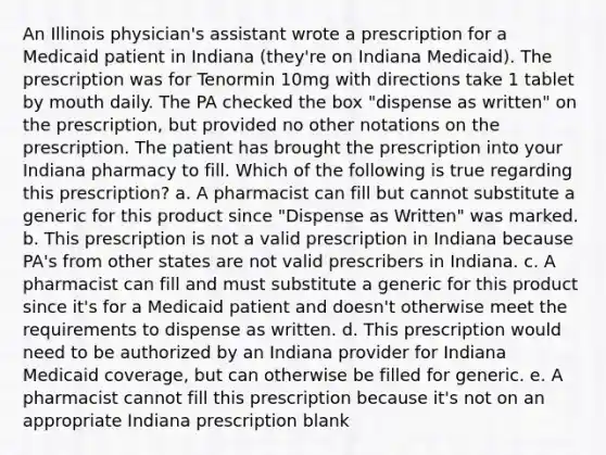 An Illinois physician's assistant wrote a prescription for a Medicaid patient in Indiana (they're on Indiana Medicaid). The prescription was for Tenormin 10mg with directions take 1 tablet by mouth daily. The PA checked the box "dispense as written" on the prescription, but provided no other notations on the prescription. The patient has brought the prescription into your Indiana pharmacy to fill. Which of the following is true regarding this prescription? a. A pharmacist can fill but cannot substitute a generic for this product since "Dispense as Written" was marked. b. This prescription is not a valid prescription in Indiana because PA's from other states are not valid prescribers in Indiana. c. A pharmacist can fill and must substitute a generic for this product since it's for a Medicaid patient and doesn't otherwise meet the requirements to dispense as written. d. This prescription would need to be authorized by an Indiana provider for Indiana Medicaid coverage, but can otherwise be filled for generic. e. A pharmacist cannot fill this prescription because it's not on an appropriate Indiana prescription blank