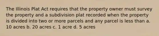 The Illinois Plat Act requires that the property owner must survey the property and a subdivision plat recorded when the property is divided into two or more parcels and any parcel is less than a. 10 acres b. 20 acres c. 1 acre d. 5 acres