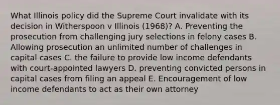 What Illinois policy did the Supreme Court invalidate with its decision in Witherspoon v Illinois (1968)? A. Preventing the prosecution from challenging jury selections in felony cases B. Allowing prosecution an unlimited number of challenges in capital cases C. the failure to provide low income defendants with court-appointed lawyers D. preventing convicted persons in capital cases from filing an appeal E. Encouragement of low income defendants to act as their own attorney