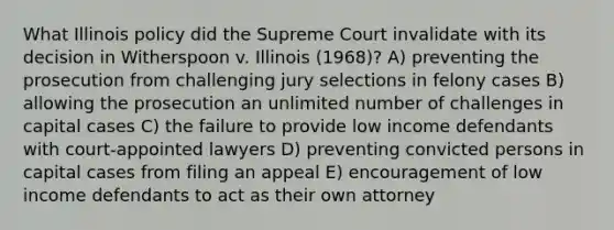 What Illinois policy did the Supreme Court invalidate with its decision in Witherspoon v. Illinois (1968)? A) preventing the prosecution from challenging jury selections in felony cases B) allowing the prosecution an unlimited number of challenges in capital cases C) the failure to provide low income defendants with court-appointed lawyers D) preventing convicted persons in capital cases from filing an appeal E) encouragement of low income defendants to act as their own attorney