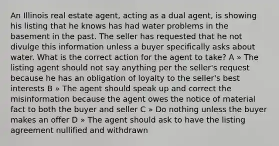 An Illinois real estate agent, acting as a dual agent, is showing his listing that he knows has had water problems in the basement in the past. The seller has requested that he not divulge this information unless a buyer specifically asks about water. What is the correct action for the agent to take? A » The listing agent should not say anything per the seller's request because he has an obligation of loyalty to the seller's best interests B » The agent should speak up and correct the misinformation because the agent owes the notice of material fact to both the buyer and seller C » Do nothing unless the buyer makes an offer D » The agent should ask to have the listing agreement nullified and withdrawn