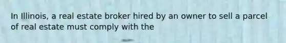 In Illinois, a real estate broker hired by an owner to sell a parcel of real estate must comply with the