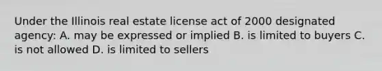 Under the Illinois real estate license act of 2000 designated agency: A. may be expressed or implied B. is limited to buyers C. is not allowed D. is limited to sellers