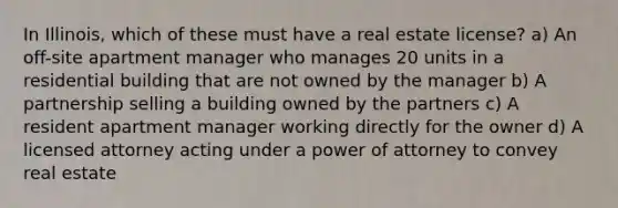 In Illinois, which of these must have a real estate license? a) An off-site apartment manager who manages 20 units in a residential building that are not owned by the manager b) A partnership selling a building owned by the partners c) A resident apartment manager working directly for the owner d) A licensed attorney acting under a power of attorney to convey real estate