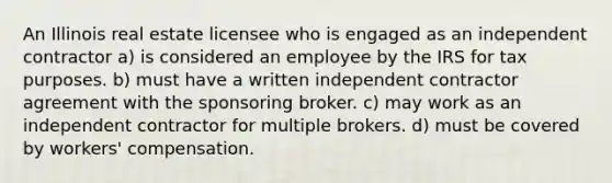 An Illinois real estate licensee who is engaged as an independent contractor a) is considered an employee by the IRS for tax purposes. b) must have a written independent contractor agreement with the sponsoring broker. c) may work as an independent contractor for multiple brokers. d) must be covered by workers' compensation.