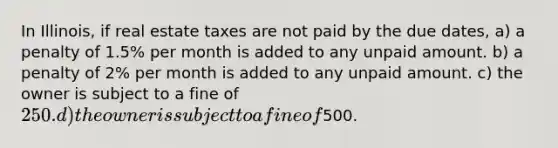 In Illinois, if real estate taxes are not paid by the due dates, a) a penalty of 1.5% per month is added to any unpaid amount. b) a penalty of 2% per month is added to any unpaid amount. c) the owner is subject to a fine of 250. d) the owner is subject to a fine of500.