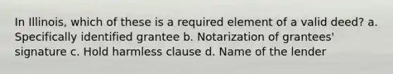 In Illinois, which of these is a required element of a valid deed? a. Specifically identified grantee b. Notarization of grantees' signature c. Hold harmless clause d. Name of the lender