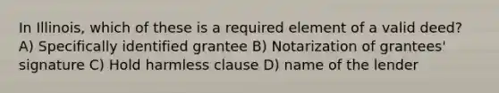 In Illinois, which of these is a required element of a valid deed? A) Specifically identified grantee B) Notarization of grantees' signature C) Hold harmless clause D) name of the lender