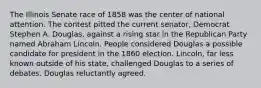 The Illinois Senate race of 1858 was the center of national attention. The contest pitted the current senator, Democrat Stephen A. Douglas, against a rising star in the Republican Party named Abraham Lincoln. People considered Douglas a possible candidate for president in the 1860 election. Lincoln, far less known outside of his state, challenged Douglas to a series of debates. Douglas reluctantly agreed.