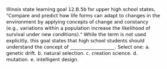 Illinois state learning goal 12.B.5b for upper high school states, "Compare and predict how life forms can adapt to changes in the environment by applying concepts of change and constancy (e.g., variations within a population increase the likelihood of survival under new conditions)." While the term is not used explicitly, this goal states that high school students should understand the concept of ___________________. Select one: a. genetic drift. b. natural selection. c. creation science. d. mutation. e. intelligent design.