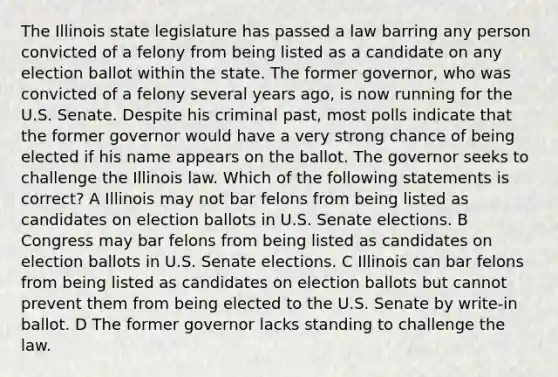 The Illinois state legislature has passed a law barring any person convicted of a felony from being listed as a candidate on any election ballot within the state. The former governor, who was convicted of a felony several years ago, is now running for the U.S. Senate. Despite his criminal past, most polls indicate that the former governor would have a very strong chance of being elected if his name appears on the ballot. The governor seeks to challenge the Illinois law. Which of the following statements is correct? A Illinois may not bar felons from being listed as candidates on election ballots in U.S. Senate elections. B Congress may bar felons from being listed as candidates on election ballots in U.S. Senate elections. C Illinois can bar felons from being listed as candidates on election ballots but cannot prevent them from being elected to the U.S. Senate by write-in ballot. D The former governor lacks standing to challenge the law.