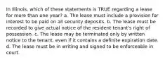 In Illinois, which of these statements is TRUE regarding a lease for more than one year? a. The lease must include a provision for interest to be paid on all security deposits. b. The lease must be recorded to give actual notice of the resident tenant's right of possession. c. The lease may be terminated only by written notice to the tenant, even if it contains a definite expiration date. d. The lease must be in writing and signed to be enforceable in court.