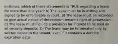 In Illinois, which of these statements is TRUE regarding a lease for more than one year? A) The lease must be in writing and signed to be enforceable in court. B) The lease must be recorded to give actual notice of the resident tenant's right of possession. C) The lease must include a provision for interest to be paid on all security deposits. D) The lease may be terminated only by written notice to the tenant, even if it contains a definite expiration date.